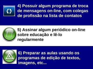 4) Possuir algum programa de troca de mensagens on-line, com colegas de profissão na lista de contatos 5) Assinar algum periódico on-line sobre educação e lê-lo regularmente  6) Preparar as aulas usando os programas de edição de textos, imagens, etc...  