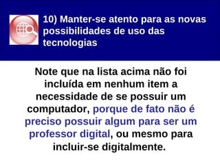 10) Manter-se atento para as novas possibilidades de uso das tecnologias Note que na lista acima não foi incluída em nenhum item a necessidade de se possuir um computador, porque de fato não é preciso possuir algum para ser um professor digital , ou mesmo para incluir-se digitalmente.