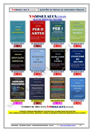 VMSIMULADOS.COM.BR
PROFESSOR ─ DIVERSOS CARGOS ─ CONHECIMENTOS BÁSICOS ─ SEE/PE Site: www.vmsimulados.com.br 11
VMSIMULADOS.COM.BR
VEJA OS VÍDEOS NO YOUTUBE!
50 QUESTÕES 50 QUESTÕES 50 QUESTÕES 50 QUESTÕES
R$: 7,99 R$: 7,99 R$: 6,99 R$: 6,99
50 QUESTÕES 50 QUESTÕES 50 QUESTÕES 50 QUESTÕES
R$: 6,99 R$: 6,99 R$: 6,99 R$: 6,99
120 QUESTÕES 50 QUESTÕES 100 QUESTÕES 50 QUESTÕES
R$: 12,99 R$: 7,99 R$: 12,99 R$: 6,99
Compre no site: WWW.VMSIMULADOS.COM.BR
ATENÇÃO: IMAGENS MERAMENTE ILUSTRATIVAS. OS SIMULADOS SÃO DIGITAIS.
NÃO COMERCIALIZAMOS MATERIAL IMPRESSO. PORÉM OS MESMOS PODEM SER IMPRESSOS PELO CLIENTE.
 