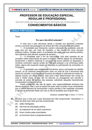 VMSIMULADOS.COM.BR
PROFESSOR ─ DIVERSOS CARGOS ─ CONHECIMENTOS BÁSICOS ─ SEE/PE Site: www.vmsimulados.com.br 2
PROFESSOR DE EDUCAÇÃO ESPECIAL,
REGULAR E PROFISSIONAL
SECRETARIA DE EDUCAÇÃO DO ESTADO DE PERNAMBUCO
CONHECIMENTOS BÁSICOS
LÍNGUA PORTUGUESA
Texto
Por que é tão difícil entender?
A crise que o país atravessa desde a eclosão dos primeiros protestos
contra o aumento das passagens de ônibus têm três componentes articulados:
1 – A sociedade quer transporte, saúde e educação de qualidade, pois ela
paga caro por isso, por meio de impostos, e não recebe em troca serviços
públicos à altura. Simples assim. A sociedade não pediu nas ruas reforma política,
nem plebiscito para eliminar suplente de senador.
2 – A sociedade quer o fim da impunidade, pois está cansada de ver
corruptos soltos debochando de quem é honesto, mesmo depois de condenados.
Acrescentar o adjetivo hediondo à corrupção de pouco adianta se deputados e
ministros continuam usando aviões da FAB para passear e se criminosos estão
soltos, alguns até ocupando cargos de liderança ou participando de comissões no
Congresso.
3 – A sociedade quer estabilidade econômica: para a percepção do cidadão
comum, os 20 centavos pesaram como mais um sinal de que a economia está
saindo do controle. A percepção do aumento da inflação é crescente em todas as
classes sociais; em última análise, este será o fator determinante dos rumos da
crise a médio prazo, já que não há discurso ou propaganda que camufle a
corrosão do poder de compra das pessoas, sobretudo daquelas recentemente
incorporadas à economia formal.
Esses problemas não são de agora, nem responsabilidade exclusiva dos
últimos governos. Mas o que se espera de quem está no poder é que compreenda
que a melhor maneira de reconquistar o apoio perdido é dar respostas concretas
e rápidas às demandas feitas nas ruas (e não às questões que ninguém fez).
(Adaptado. Luciano Trigo, O Globo, 11‐7‐2013)
01. Ao dizer que a crise que o país atravessa tem três componentes “articulados”, o
autor do texto quer dizer que tais componentes
(A) estão interligados.
(B) são fruto de articulação política.
(C) se originaram de um plano subversivo.
(D) foram criados pelas autoridades.
(E) se formaram lenta e progressivamente.
 
