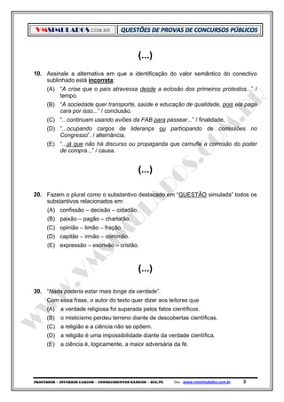 VMSIMULADOS.COM.BR
PROFESSOR ─ DIVERSOS CARGOS ─ CONHECIMENTOS BÁSICOS ─ SEE/PE Site: www.vmsimulados.com.br 3
(...)
10. Assinale a alternativa em que a identificação do valor semântico do conectivo
sublinhado está incorreta:
(A) “A crise que o país atravessa desde a eclosão dos primeiros protestos...” /
tempo.
(B) “A sociedade quer transporte, saúde e educação de qualidade, pois ela paga
cara por isso...” / conclusão.
(C) “...continuam usando aviões da FAB para passear...” / finalidade.
(D) “...ocupando cargos de liderança ou participando de comissões no
Congresso”. / alternância.
(E) “...já que não há discurso ou propaganda que camufle a corrosão do poder
de compra...” / causa.
(...)
20. Fazem o plural como o substantivo destacado em “QUESTÃO simulada” todos os
substantivos relacionados em:
(A) confissão – decisão – cidadão.
(B) paixão – pagão – charlatão.
(C) opinião – limão – fração.
(D) capitão – irmão – corrimão.
(E) expressão – escrivão – cristão.
(...)
30. “Nada poderia estar mais longe da verdade”.
Com essa frase, o autor do texto quer dizer aos leitores que
(A) a verdade religiosa foi superada pelos fatos científicos.
(B) o misticismo perdeu terreno diante de descobertas científicas.
(C) a religião e a ciência não se opõem.
(D) a religião é uma impossibilidade diante da verdade científica.
(E) a ciência é, logicamente, a maior adversária da fé.
 
