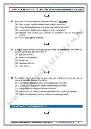 VMSIMULADOS.COM.BR
PROFESSOR ─ DIVERSOS CARGOS ─ CONHECIMENTOS BÁSICOS ─ SEE/PE Site: www.vmsimulados.com.br 4
(...)
40. Acerca da concordância verbal, assinale a alternativa incorreta:
(A) Uma manada de elefantes correu em direção aos tigres.
(B) Vossa Excelência queres uma ajuda para carregar as malas?
(C) A maior parte dos hóspedes daquele hotel é estrangeira.
(D) Ribeirão Pires qualifica, cada vez mais, os professores da rede municipal de
ensino.
(E) Fui eu que preparei o almoço.
(...)
50. A opção abaixo em que as duas palavras estão em desacordo, em termos de
classes gramaticais, com as demais é:
(A) grandes guerras;
(B) repercussão mundial;
(C) tempo real;
(D) países envolvidos;
(E) certa forma.
(...)
60. As opções a seguir apresentam argumentos para a defesa do ponto de vista da
autora, à exceção de uma. Assinale-a.
(A) A existência do jogo aumenta a arrecadação de impostos.
(B) A legalização do jogo cria postos de trabalho para muitos.
(C) O jogo ilegal só enriquece os contraventores.
(D) A educação e a saúde podem ser ajudadas com a legalização do jogo.
(E) Todos os países reconheceram o jogo como atividade legal.
CONHECIMENTOS PEDAGÓGICOS
(...)
 