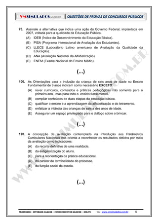 VMSIMULADOS.COM.BR
PROFESSOR ─ DIVERSOS CARGOS ─ CONHECIMENTOS BÁSICOS ─ SEE/PE Site: www.vmsimulados.com.br 5
70. Assinale a alternativa que indica uma ação do Governo Federal, implantada em
2007, voltada para a qualidade da Educação Pública.
(A) IDEB (Índice de Desenvolvimento da Educação Básica).
(B) PISA (Programa Internacional de Avaliação dos Estudantes).
(C) LLECE (Laboratório Latino americano de Avaliação da Qualidade da
Educação).
(D) ANA (Avaliação Nacional da Alfabetização).
(E) ENEM (Exame Nacional do Ensino Médio).
(...)
100. As Orientações para a inclusão da criança de seis anos de idade no Ensino
Fundamental de 9 anos indicam como necessário EXCETO:
(A) rever currículos, conteúdos e práticas pedagógicas não somente para o
primeiro ano, mas para todo o ensino fundamental.
(B) compilar conteúdos de duas etapas da educação básica.
(C) qualificar o ensino e a aprendizagem da alfabetização e do letramento.
(D) enfatizar a infância das crianças de seis a dez anos de idade.
(E) Assegurar um espaço privilegiado para o diálogo sobre o brincar.
(...)
120. A concepção de avaliação contemplada na Introdução aos Parâmetros
Curriculares Nacionais nos orienta a reconhecer os resultados obtidos por meio
da avaliação como indicadores:
(A) do recorte definitivo de uma realidade.
(B) da estigmatização do aluno.
(C) para a reorientação da prática educacional.
(D) do caráter de terminalidade do processo.
(E) da função social da escola.
(...)
 