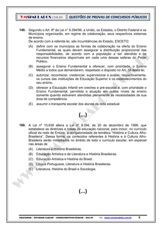 VMSIMULADOS.COM.BR
PROFESSOR ─ DIVERSOS CARGOS ─ CONHECIMENTOS BÁSICOS ─ SEE/PE Site: www.vmsimulados.com.br 6
140. Segundo o Art. 8º da Lei n° 9.394/96, a União, os Estados, o Distrito Federal e os
Municípios organizarão, em regime de colaboração, seus respectivos sistemas
de ensino.
De acordo com a referida lei, são incumbências do Estado, EXCETO:
(A) definir com os municípios as formas de colaboração na oferta do Ensino
Fundamental, as quais devem assegurar a distribuição proporcional das
responsabilidades, de acordo com a população a ser atendida e os
recursos financeiros disponíveis em cada uma dessas esferas do Poder
Público.
(B) assegurar o Ensino Fundamental e oferecer, com prioridade, o Ensino
Médio a todos que demandarem, respeitado o disposto no Art. 38 desta lei.
(C) autorizar, reconhecer, credenciar, supervisionar e avaliar, respectivamente,
os cursos das instituições de Educação Superior e os estabelecimentos do
seu ensino.
(D) oferecer a Educação Infantil em creches e pré-escolas e, com prioridade o
Ensino Fundamental, permitida a atuação em outros níveis de ensino
somente quando estiverem atendidas plenamente as necessidades de sua
área de competência.
(E) assumir o transporte escolar dos alunos da rede estadual.
(...)
160. A Lei nº 10.639 altera a Lei nº 9.394, de 20 de dezembro de 1996, que
estabelece as diretrizes e bases da educação nacional, para incluir, no currículo
oficial da rede de Ensino, a obrigatoriedade da temática “História e Cultura Afro-
Brasileira”. Dessa forma, os conteúdos referentes à História e à Cultura Afro-
Brasileira serão ministrados no âmbito de todo o currículo escolar, em especial
nas áreas de
(A) Literatura e História Brasileiras.
(B) Educação Artística e de Literatura e História Brasileiras.
(C) Educação Artística e História do Brasil.
(D) Língua Portuguesa, Literatura e História Brasileiras.
(E) Literatura, História do Brasil e Sociologia.
(...)
 