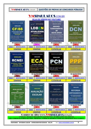 VMSIMULADOS.COM.BR
PROFESSOR ─ DIVERSOS CARGOS ─ CONHECIMENTOS BÁSICOS ─ SEE/PE Site: www.vmsimulados.com.br 9
VMSIMULADOS.COM.BR
VEJA OS VÍDEOS NO YOUTUBE!
50 QUESTÕES 100 QUESTÕES 50 QUESTÕES 50 QUESTÕES
R$: 6,99 R$: 12,99 R$: 6,99 R$: 6,99
VÍDEO AMOSTRA GRÁTIS VÍDEO AMOSTRA GRÁTIS VÍDEO AMOSTRA GRÁTIS VÍDEO AMOSTRA GRÁTIS
COMPRAR COMPRAR COMPRAR COMPRAR
50 QUESTÕES 50 QUESTÕES 50 QUESTÕES 50 QUESTÕES
R$: 7,99 R$: 7,99 R$: 6,99 R$: 6,99
VÍDEO AMOSTRA GRÁTIS VÍDEO AMOSTRA GRÁTIS VÍDEO AMOSTRA GRÁTIS VÍDEO AMOSTRA GRÁTIS
COMPRAR COMPRAR COMPRAR COMPRAR
50 QUESTÕES 50 QUESTÕES 50 QUESTÕES 10 QUESTÕES
R$: 7,99 R$: 6,99 R$: 6,99 R$: 6,00
VÍDEO AMOSTRA GRÁTIS VÍDEO AMOSTRA GRÁTIS VÍDEO AMOSTRA GRÁTIS VÍDEO AMOSTRA GRÁTIS
COMPRAR COMPRAR COMPRAR COMPRAR
Compre no site: WWW.VMSIMULADOS.COM.BR
ATENÇÃO: IMAGENS MERAMENTE ILUSTRATIVAS. OS SIMULADOS SÃO DIGITAIS.
NÃO COMERCIALIZAMOS MATERIAL IMPRESSO. PORÉM OS MESMOS PODEM SER IMPRESSOS PELO CLIENTE.
 