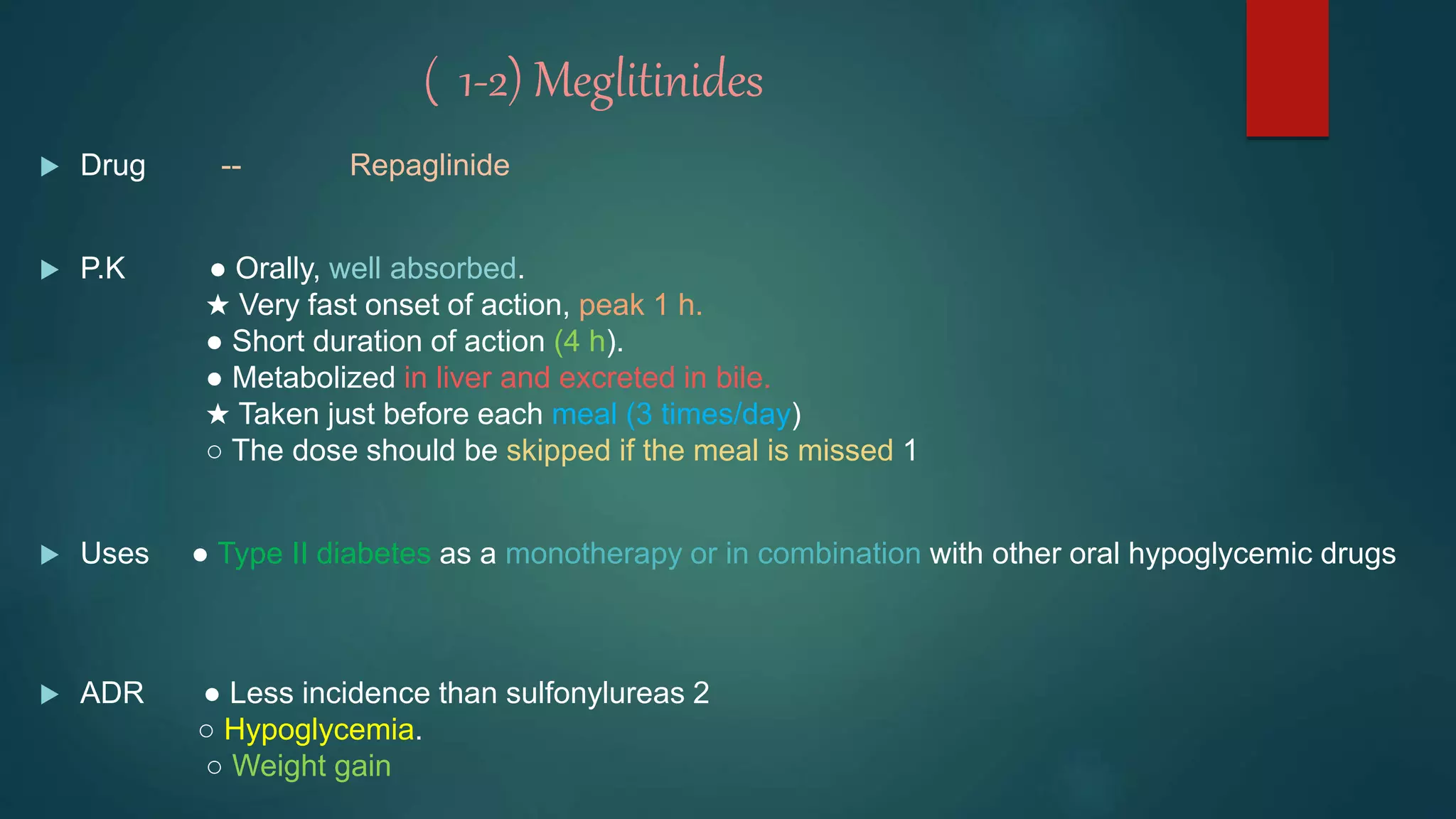 ( 1-2) Meglitinides
 Drug -- Repaglinide
 P.K ● Orally, well absorbed.
★ Very fast onset of action, peak 1 h.
● Short duration of action (4 h).
● Metabolized in liver and excreted in bile.
★ Taken just before each meal (3 times/day)
○ The dose should be skipped if the meal is missed 1
 Uses ● Type II diabetes as a monotherapy or in combination with other oral hypoglycemic drugs
 ADR ● Less incidence than sulfonylureas 2
○ Hypoglycemia.
○ Weight gain
 