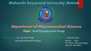Maharshi Dayanand University, Rohtak
Department of Pharmaceutical Sciences
Topic - Oral Hypoglycemic Drugs
Submitted To: Dr. Govind Singh Submitted By :Manish Yadav
Associate professor(P’Cology) Roll no : 4101
M. Pharm ( Pharmacology)
Second Semester
 