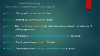 General trick to manage
Type 2 diabetes is managed through a stepwise approach
 Step1. Starting with diet and exercise than .
 Step 2. followed by oral hypoglycemic drugs.
 Step 3. Then combination therapy if the patient is not responding to monotherapy of
oral hypoglycemics.
 Step 4. And finally in advanced severe cases insulin injections are used.
 Step 5. They increase the production of insulin.
 Step6 . They increase the sensitivity of peripheral tissues to insulin.
 