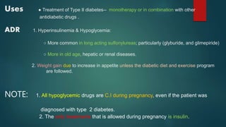 Uses ● Treatment of Type II diabetes-- monotherapy or in combination with other
antidiabetic drugs .
ADR 1. Hyperinsulinemia & Hypoglycemia:
○ More common in long acting sulfonylureas; particularly (glyburide, and glimepiride)
○ More in old age, hepatic or renal diseases.
2. Weight gain due to increase in appetite unless the diabetic diet and exercise program
are followed.
NOTE: 1. All hypoglycemic drugs are C.I during pregnancy, even if the patient was
diagnosed with type 2 diabetes.
2. The only treatments that is allowed during pregnancy is insulin.
 