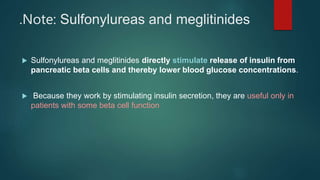 .Note: Sulfonylureas and meglitinides
 Sulfonylureas and meglitinides directly stimulate release of insulin from
pancreatic beta cells and thereby lower blood glucose concentrations.
 Because they work by stimulating insulin secretion, they are useful only in
patients with some beta cell function
 