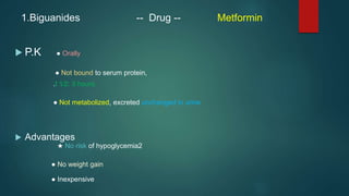 1.Biguanides -- Drug -- Metformin
 P.K ● Orally
● Not bound to serum protein,
.t 1⁄2: 3 hours.
● Not metabolized, excreted unchanged in urine
 Advantages
★ No risk of hypoglycemia2
● No weight gain
● Inexpensive
 