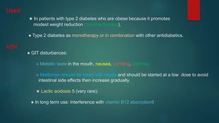 Uses
★ In patients with type 2 diabetes who are obese because it promotes
modest weight reduction (first-line therapy).
● Type 2 diabetes as monotherapy or in combination with other antidiabetics.
ADR
● GIT disturbances:
○ Metallic taste in the mouth, nausea, vomiting, diarrhea
○ Metformin should be taken with meals and should be started at a low dose to avoid
intestinal side effects then increase gradually.
★ Lactic acidosis 5 (very rare):
● In long term use: Interference with vitamin B12 absorption8
 