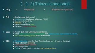 ( 2- 2) Thiazolidinediones
 Drug -- Pioglitazone & Rosiglitazone (-glitazone)
 P.K ● Orally (once daily dose).
● Highly bound to plasma albumins (99%)
● Slow onset of activity
● Half life 3-4 h 2
● Metabolized in the liver
● Excreted in bile and urine
 Uses ● Type II diabetes with insulin resistance.
● Used either alone or in combination with sulfonylurea, biguanides or insulin.
★ No risk of hypoglycemia when used alone
 ADR ● Hepatotoxicity (monitor liver function tests for 1st year of therapy).
★ Fluid retention (Edema)
★ Congestive heart failure3
● Mild weight gain
● Failure of estrogen-containing oral contraceptives
 
