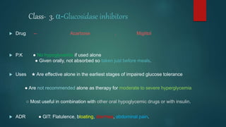 Class- 3. α-Glucosidase inhibitors
 Drug -- Acarbose , Miglitol
 P.K ● No hypoglycemia if used alone
● Given orally, not absorbed so taken just before meals.
 Uses ★ Are effective alone in the earliest stages of impaired glucose tolerance
● Are not recommended alone as therapy for moderate to severe hyperglycemia
○ Most useful in combination with other oral hypoglycemic drugs or with insulin.
 ADR ● GIT: Flatulence, bloating, diarrhea, abdominal pain.
 