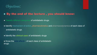 Objectives:
 By the end of the lecture , you should know:
● Classify different categories of antidiabetic drugs.
● Identify mechanism of action, pharmacokinetics and pharmacodynamics of each class of
antidiabetic drugs.
● Identify the clinical uses of antidiabetic drugs
● Know the side effects, of each class of antidiabetic
drugs.
 