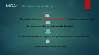 MOA: . α-Glucosidase inhibitors
Acarbose
Reversible inhibitors of intestinal α-glucosidases in intestinal brush border cells
that are responsible for carbohydrate digestion.
● Decrease carbohydrate digestion and glucose absorption in small intestine
(lower postprandial glucose level).
 