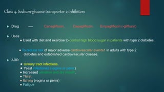 Class 4. Sodium-glucose transporter 2 inhibitors
 Drug ---- Canagliflozin, Dapagliflozin, Empagliflozin (-gliflozin)
 Uses
● Used with diet and exercise to control high blood sugar in patients with type 2 diabetes.
● To reduce risk of major adverse cardiovascular events1 in adults with type 2
diabetes and established cardiovascular disease.
 ADR
★ Urinary tract infections.
★ Yeast infections2 (vagina or penis)
● Increased urination and dry mouth.
● Thirst
● Itching (vagina or penis)
● Fatigue
 