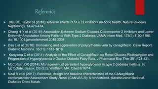 Reference
 Blau JE, Taylor SI (2018): Adverse effects of SGLT2 inhibitors on bone health. Nature Reviews
Nephrology. 14:473-474.
 Chang H-Y et al (2018): Association Between Sodium-Glucose Cotransporter 2 Inhibitors and Lower
Extremity Amputation Among Patients With Type 2 Diabetes. JAMA Intern Med. 178(9):1190-1198.
doi:10.1001/jamainternmed.2018.3034
 Das L et al (2018): Unmasking and aggravation of polycythemia vera by canagliflozin. Case Report.
Diabetic Medicine. 35(11): 1613-1616.
 Kuriyama C et al (2014): Analysis of the Effect of Canagliflozin on Renal Glucose Reabsorption and
Progression of Hyperglycemia in Zucker Diabetic Fatty Rats. J Pharmacol Exp Ther 351:423-431.
 McCulloch DK (2014): Management of persistent hyperglycemia in type 2 diabetes mellitus. In:
UpToDate, Basow, DS (Ed), Waltham, MA. Cited 6/16/14.
 Neal B et al (2017): Rationale, design and baseline characteristics of the CANagliflozin
cardioVascular Assessment Study-Renal (CANVAS-R): A randomized, placebo-controlled trial.
Diabetes Obes Metab.
 