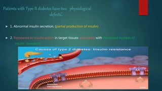 Patients with Type II diabetes have two physiological
defects:
 1. Abnormal insulin secretion. (partial production of insulin)
 2. Resistance to insulin action in target tissues associated with decreased number of
insulin receptors.
 
