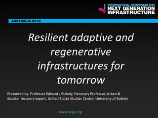 ENDORSING
PARTNERS

Resilient adaptive and
regenerative
infrastructures for
www.isngi.org
tomorrow

The following are confirmed contributors to the business and policy dialogue in Sydney:
•

Rick Sawers (National Australia Bank)

•

Nick Greiner (Chairman (Infrastructure NSW)

Monday, 30th September 2013: Business & policy Dialogue

Tuesday 1 October to Thursday, 3rd October: Academic and Policy
Dialogue

Presented by: Professor Edward J Blakely, Honorary Professor, Urban &
disaster recovery expert, United States Studies Centre, University of Sydney
www.isngi.org

 