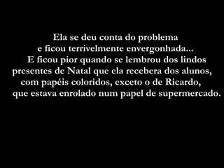 Ela se deu conta do problema  e ficou terrivelmente envergonhada...  E ficou pior quando se lembrou dos lindos presentes de Natal que ela recebera dos alunos, com papéis coloridos, exceto o de Ricardo,  que estava enrolado num papel de supermercado.  