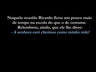 Naquela ocasião Ricardo ficou um pouco mais  de tempo na escola do que o de costume.  Relembrou, ainda, que ele lhe disse: - A senhora está cheirosa como minha mãe! 
