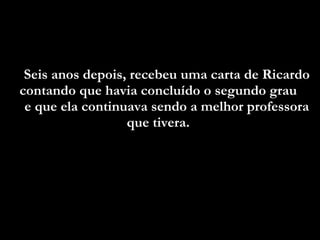 Seis anos depois, recebeu uma carta de Ricardo contando que havia concluído o segundo grau  e que ela continuava sendo a melhor professora que tivera.  