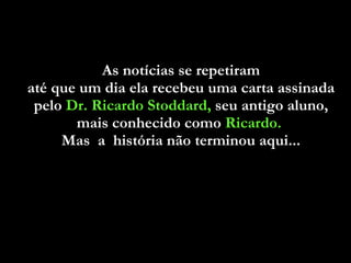 As notícias se repetiram  até que um dia ela recebeu uma carta assinada  pelo  Dr. Ricardo Stoddard,  seu antigo aluno,  mais conhecido como  Ricardo.   Mas  a  história não terminou aqui...  