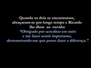 Quando os dois se encontraram,  abraçaram-se por longo tempo e Ricardo  lhe disse  ao  ouvido: “ Obrigado por acreditar em mim  e me fazer sentir importante,  demonstrando-me que posso fazer a diferença.” 