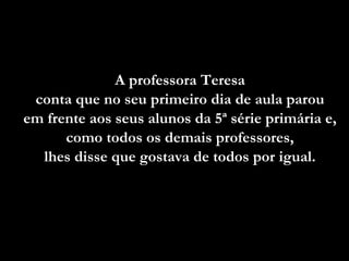 A professora Teresa  conta que no seu primeiro dia de aula parou  em frente aos seus alunos da 5ª série primária e,  como todos os demais professores,  lhes disse que gostava de todos por igual.  