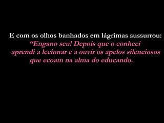 E com os olhos banhados em lágrimas sussurrou:  “ Engano seu! Depois que o conheci  aprendi a lecionar e a ouvir os apelos silenciosos que ecoam na alma do educando.   