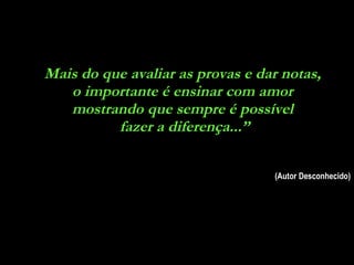 Mais do que avaliar as provas e dar notas,  o importante é ensinar com amor  mostrando que sempre é possível  fazer a diferença...” (Autor Desconhecido) 