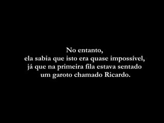 No entanto,  ela sabia que isto era quase impossível,  já que na primeira fila estava sentado  um garoto  chamado Ricardo. 