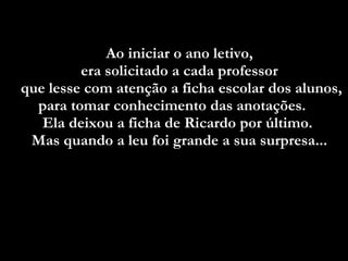 Ao iniciar o ano letivo,  era solicitado a cada professor  que lesse com atenção a ficha escolar dos alunos, para tomar conhecimento das anotações.  Ela deixou a ficha de Ricardo por último.  Mas quando a leu foi grande a sua surpresa...   