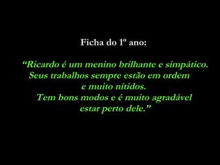 Ficha do 1º ano:   “ Ricardo é um menino brilhante e simpático. Seus trabalhos sempre estão em ordem  e muito nítidos.  Tem bons modos e é muito agradável  estar perto dele.” 