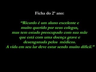Ficha do 2º ano:   “ Ricardo é um aluno excelente e  muito querido por seus colegas,  mas tem estado preocupado com sua mãe  que está com uma doença grave e  desenganada pelos  médicos.  A vida em seu lar deve estar sendo muito difícil.” 