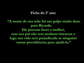 Ficha do 3º ano:  “ A morte de sua mãe foi um golpe muito duro para Ricardo.  Ele procura fazer o melhor,  mas seu pai não tem nenhum interesse e  logo sua vida será prejudicada se ninguém  tomar providências para ajudá-lo.” 