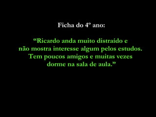 Ficha do 4º ano: “ Ricardo anda muito distraído e  não mostra interesse algum pelos estudos.  Tem poucos amigos e muitas vezes  dorme na sala de aula.” 