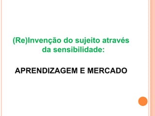 (Re)Invenção do sujeito através
        da sensibilidade:

APRENDIZAGEM E MERCADO
 