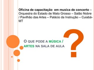 Oficina de capacitação em musica de concerto –
Orquestra do Estado de Mato Grosso – Salão Nobre
/ Pavilhão das Artes – Palácio da Instrução – Cuiabá-
MT




   O QUE PODE A MÚSICA /
   ARTES NA SALA DE AULA
 