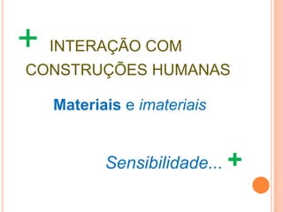 + INTERAÇÃO COM
CONSTRUÇÕES HUMANAS

   Materiais e imateriais


          Sensibilidade... +
 
