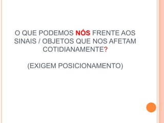 O QUE PODEMOS NÓS FRENTE AOS
SINAIS / OBJETOS QUE NOS AFETAM
         COTIDIANAMENTE?

   (EXIGEM POSICIONAMENTO)
 