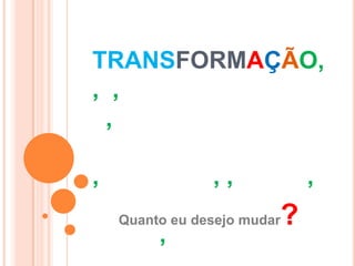 TRANSFORMAÇÃO,
, ,
 ,

,               ,,               ,
    Quanto eu desejo mudar   ?
         ,
 