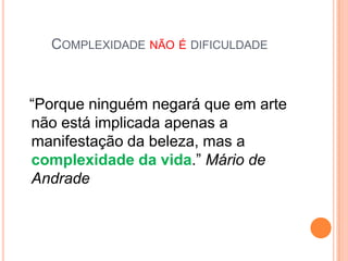 COMPLEXIDADE NÃO É DIFICULDADE



“Porque ninguém negará que em arte
não está implicada apenas a
manifestação da beleza, mas a
complexidade da vida.” Mário de
Andrade
 
