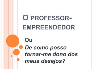 O PROFESSOR-
EMPREENDEDOR

Ou
De como posso
tornar-me dono dos
meus desejos?
 