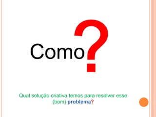 Como
Qual solução criativa temos para resolver esse
              (bom) problema?
 