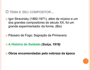 O TEMA E SEU COMPOSITOR...
   Igor Stravinsky (1882-1971), além de músico e um
    dos grandes compositores do século XX, foi um
    grande experimentador da forma. (Bio)

   Pássaro de Fogo; Sagração da Primavera;

   A História do Soldado (Suíça, 1918)

   Obras encomendadas pela nobreza da época
 
