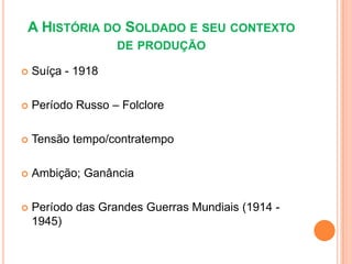 A HISTÓRIA DO SOLDADO E SEU CONTEXTO
                   DE PRODUÇÃO

   Suíça - 1918

   Período Russo – Folclore

   Tensão tempo/contratempo

   Ambição; Ganância

   Período das Grandes Guerras Mundiais (1914 -
    1945)
 