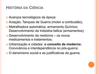 HISTÓRIA DA CIÊNCIA

 Avanços tecnológicos da época:
 Aviação; Tanques de Guerra (motor a combustão),

 Metralhadora automática; armamento Químico;
  Desenvolvimento da Indústria bélica (armamentos);
 Desenvolvimento da medicina – os novos
  medicamentos e tratamentos;
 Urbanização e cidades: o conceito de moderno;
  Convivência e interdependência no pós-guerra;
 O darwinismo social e as justificativas da guerra;
 