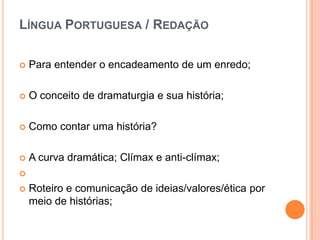 LÍNGUA PORTUGUESA / REDAÇÃO

   Para entender o encadeamento de um enredo;

   O conceito de dramaturgia e sua história;

   Como contar uma história?

   A curva dramática; Clímax e anti-clímax;


   Roteiro e comunicação de ideias/valores/ética por
    meio de histórias;
 